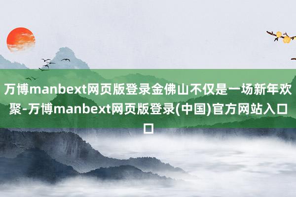 万博manbext网页版登录金佛山不仅是一场新年欢聚-万博manbext网页版登录(中国)官方网站入口