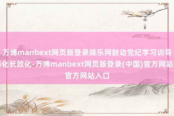 万博manbext网页版登录娱乐网鼓动党纪学习训导常态化长效化-万博manbext网页版登录(中国)官方网站入口