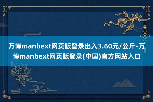 万博manbext网页版登录出入3.60元/公斤-万博manbext网页版登录(中国)官方网站入口