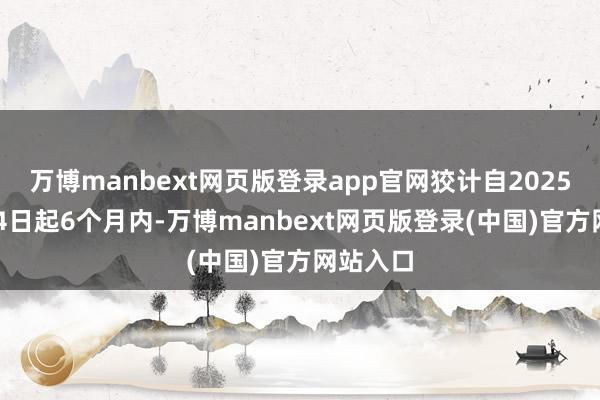 万博manbext网页版登录app官网狡计自2025年1月14日起6个月内-万博manbext网页版登录(中国)官方网站入口