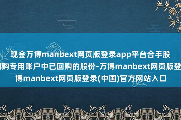 现金万博manbext网页版登录app平台合手股野心股票起原为公司回购专用账户中已回购的股份-万博manbext网页版登录(中国)官方网站入口