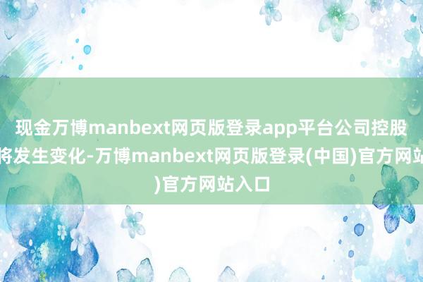 现金万博manbext网页版登录app平台公司控股鼓吹将发生变化-万博manbext网页版登录(中国)官方网站入口