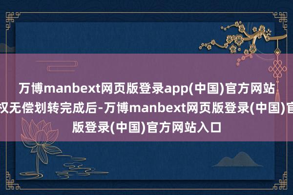 万博manbext网页版登录app(中国)官方网站本次国有股权无偿划转完成后-万博manbext网页版登录(中国)官方网站入口