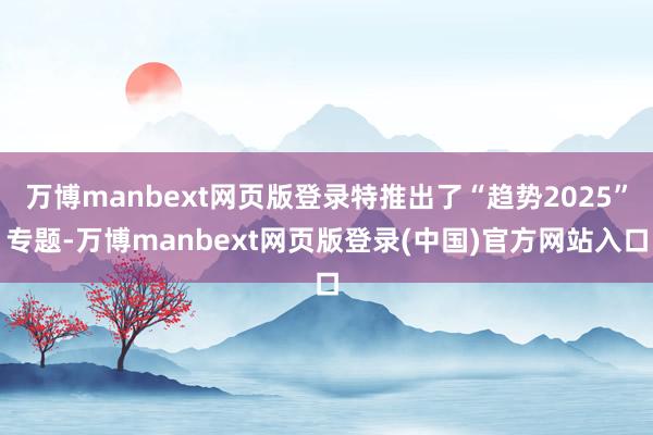 万博manbext网页版登录特推出了“趋势2025”专题-万博manbext网页版登录(中国)官方网站入口