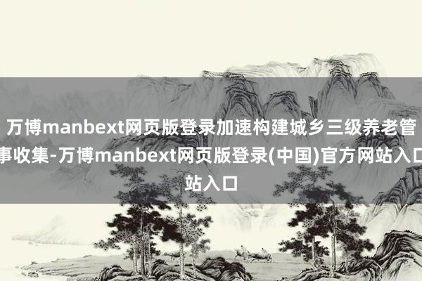 万博manbext网页版登录加速构建城乡三级养老管事收集-万博manbext网页版登录(中国)官方网站入口