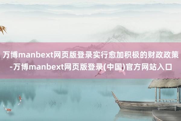 万博manbext网页版登录实行愈加积极的财政政策-万博manbext网页版登录(中国)官方网站入口
