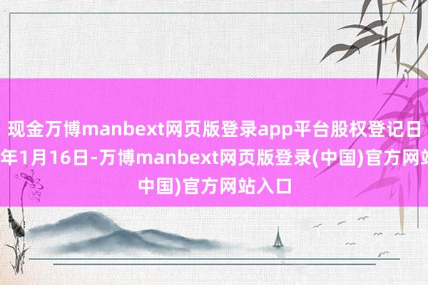 现金万博manbext网页版登录app平台股权登记日2025年1月16日-万博manbext网页版登录(中国)官方网站入口