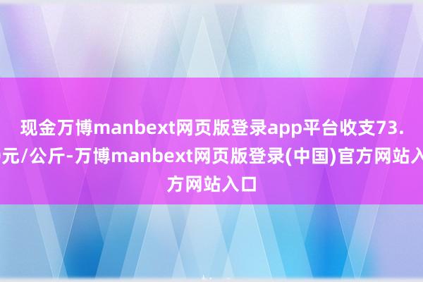 现金万博manbext网页版登录app平台收支73.00元/公斤-万博manbext网页版登录(中国)官方网站入口