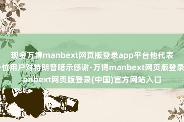 现金万博manbext网页版登录app平台他代表公司举座职工和每一位用户对特朗普暗示感谢-万博manbext网页版登录(中国)官方网站入口