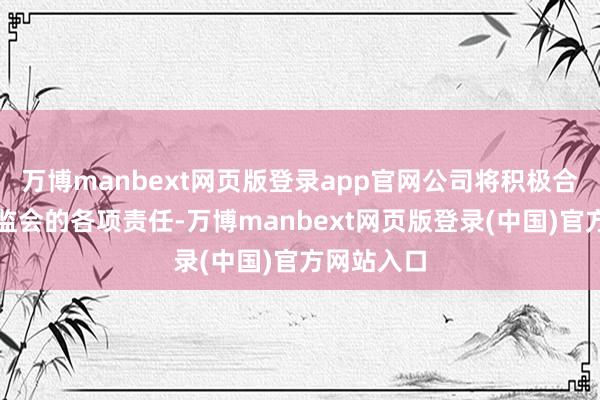 万博manbext网页版登录app官网公司将积极合营中国证监会的各项责任-万博manbext网页版登录(中国)官方网站入口