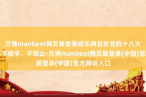 万博manbext网页版登录娱乐网且在党的十八大后不拘谨、不收手、不知止-万博manbext网页版登录(中国)官方网站入口