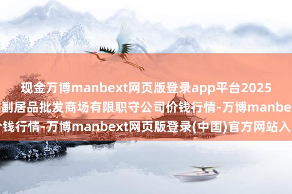 现金万博manbext网页版登录app平台2025年1月30日临夏市富临农副居品批发商场有限职守公司价钱行情-万博manbext网页版登录(中国)官方网站入口