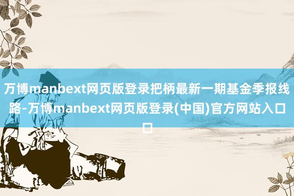 万博manbext网页版登录把柄最新一期基金季报线路-万博manbext网页版登录(中国)官方网站入口