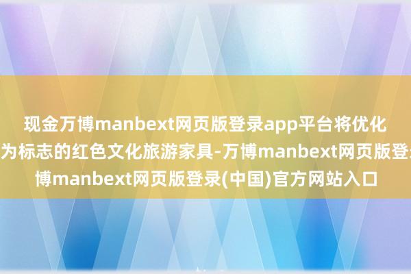 现金万博manbext网页版登录app平台将优化提高以“党的出身地”为标志的红色文化旅游家具-万博manbext网页版登录(中国)官方网站入口