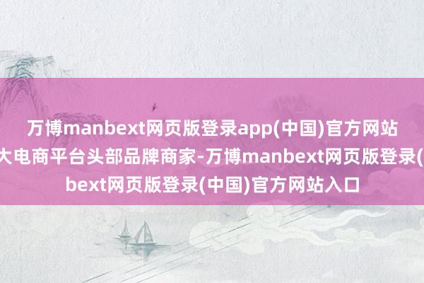 万博manbext网页版登录app(中国)官方网站成为国内及跨境各大电商平台头部品牌商家-万博manbext网页版登录(中国)官方网站入口