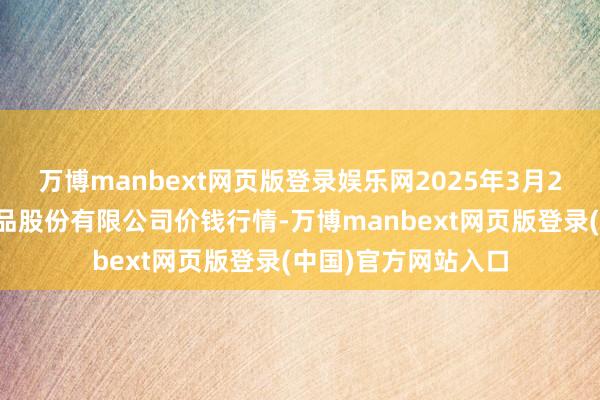 万博manbext网页版登录娱乐网2025年3月2日长沙马王堆农居品股份有限公司价钱行情-万博manbext网页版登录(中国)官方网站入口