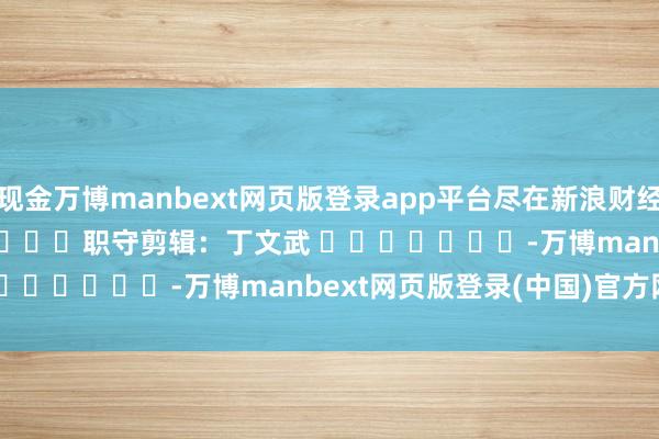 现金万博manbext网页版登录app平台尽在新浪财经APP            						职守剪辑：丁文武 							-万博manbext网页版登录(中国)官方网站入口