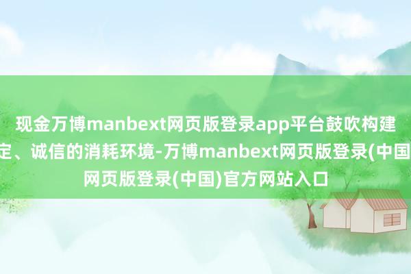 现金万博manbext网页版登录app平台鼓吹构建愈加优质、平定、诚信的消耗环境-万博manbext网页版登录(中国)官方网站入口