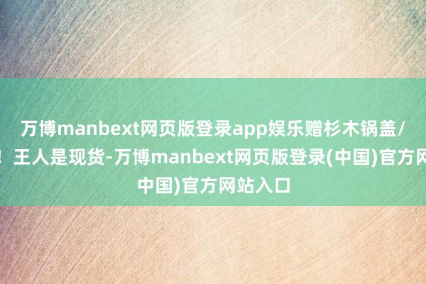 万博manbext网页版登录app娱乐赠杉木锅盖/玻璃盖！王人是现货-万博manbext网页版登录(中国)官方网站入口