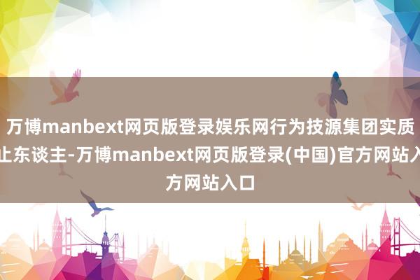 万博manbext网页版登录娱乐网行为技源集团实质抑止东谈主-万博manbext网页版登录(中国)官方网站入口