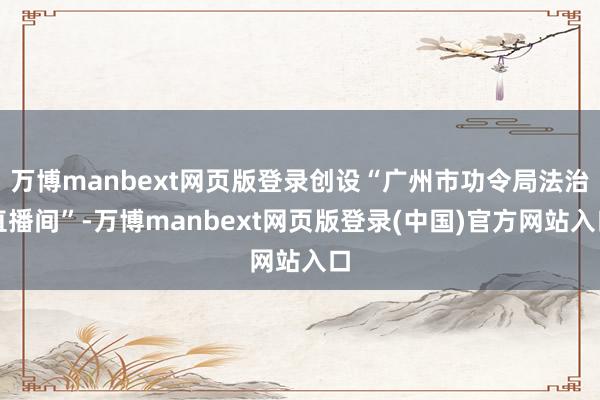 万博manbext网页版登录创设“广州市功令局法治直播间”-万博manbext网页版登录(中国)官方网站入口