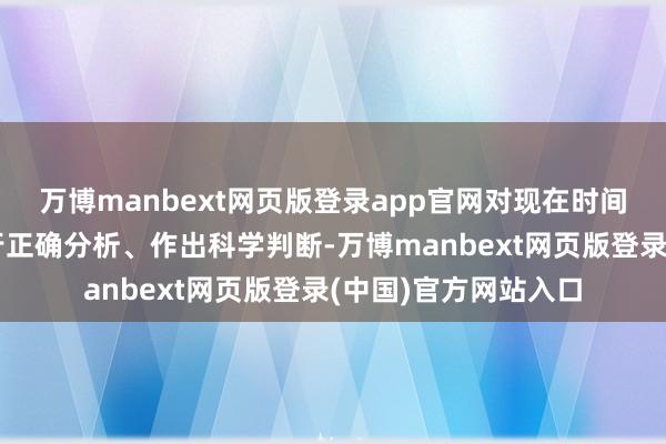 万博manbext网页版登录app官网对现在时间特征和发展趋势进行正确分析、作出科学判断-万博manbext网页版登录(中国)官方网站入口