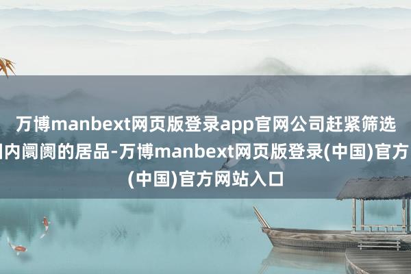 万博manbext网页版登录app官网公司赶紧筛选了符合国内阛阓的居品-万博manbext网页版登录(中国)官方网站入口