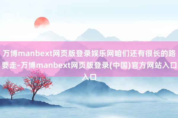万博manbext网页版登录娱乐网咱们还有很长的路要走-万博manbext网页版登录(中国)官方网站入口