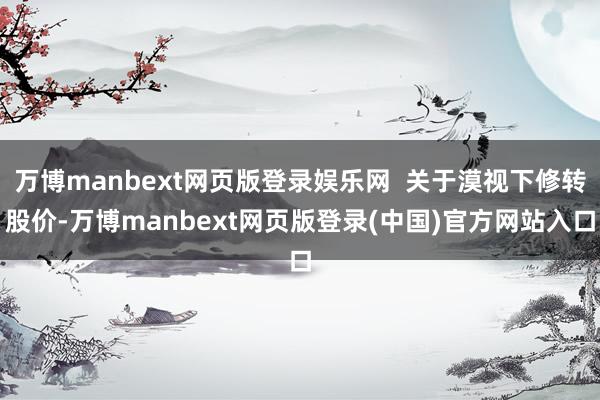 万博manbext网页版登录娱乐网 关于漠视下修转股价-万博manbext网页版登录(中国)官方网站入口