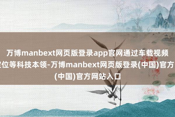 万博manbext网页版登录app官网通过车载视频、卫星定位等科技本领-万博manbext网页版登录(中国)官方网站入口