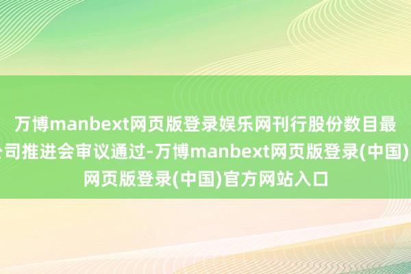 万博manbext网页版登录娱乐网刊行股份数目最终以经上市公司推进会审议通过-万博manbext网页版登录(中国)官方网站入口