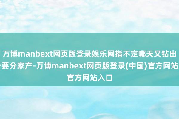 万博manbext网页版登录娱乐网指不定哪天又钻出两个要分家产-万博manbext网页版登录(中国)官方网站入口