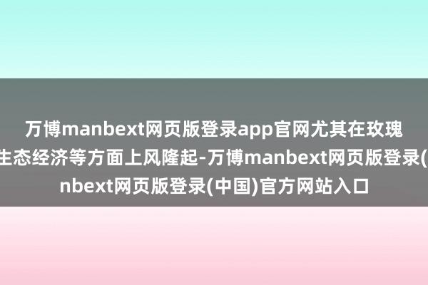 万博manbext网页版登录app官网尤其在玫瑰产业、文旅康养、生态经济等方面上风隆起-万博manbext网页版登录(中国)官方网站入口