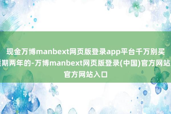 现金万博manbext网页版登录app平台千万别买保质期两年的-万博manbext网页版登录(中国)官方网站入口