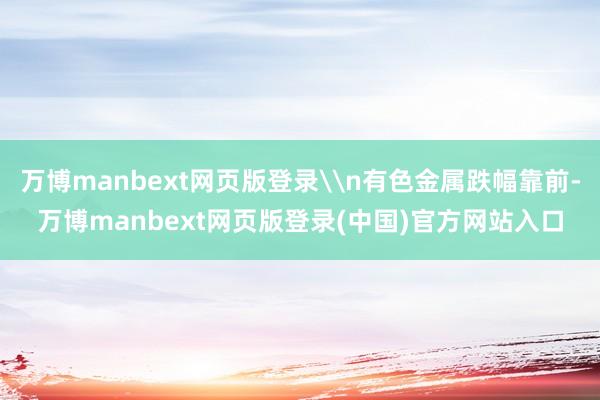 万博manbext网页版登录\n有色金属跌幅靠前-万博manbext网页版登录(中国)官方网站入口