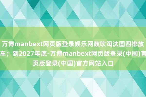 万博manbext网页版登录娱乐网鼓吹淘汰国四排放法式柴油货车；到2027年底-万博manbext网页版登录(中国)官方网站入口