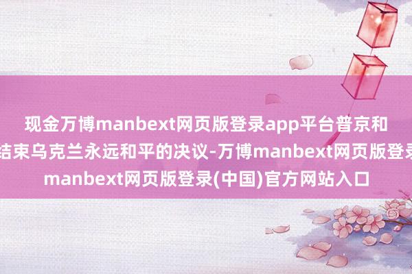 现金万博manbext网页版登录app平台普京和特朗普会道的重心是结束乌克兰永远和平的决议-万博manbext网页版登录(中国)官方网站入口