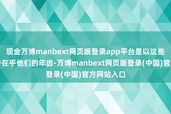 现金万博manbext网页版登录app平台是以这些女性也不会在乎他们的年齿-万博manbext网页版登录(中国)官方网站入口