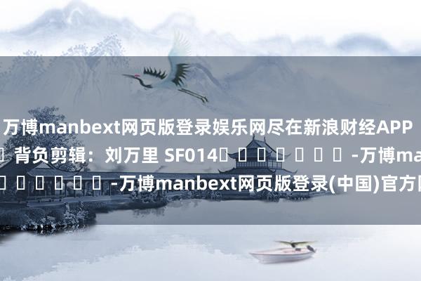 万博manbext网页版登录娱乐网尽在新浪财经APP            						背负剪辑：刘万里 SF014							-万博manbext网页版登录(中国)官方网站入口