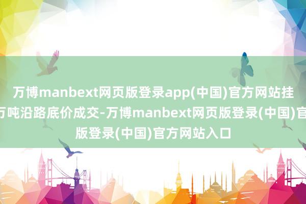 万博manbext网页版登录app(中国)官方网站挂牌数目6.4万吨沿路底价成交-万博manbext网页版登录(中国)官方网站入口