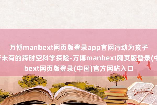 万博manbext网页版登录app官网行动为孩子们开启了一场前所未有的跨时空科学探险-万博manbext网页版登录(中国)官方网站入口