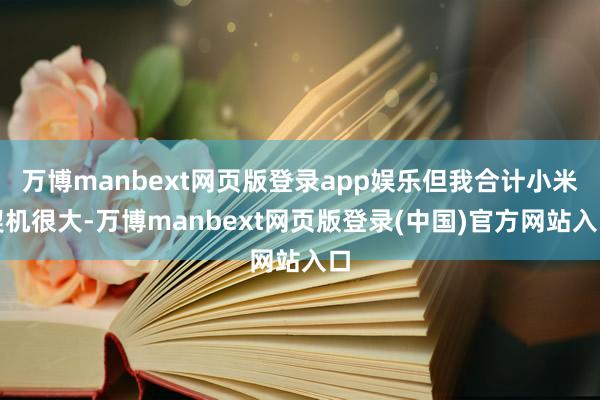 万博manbext网页版登录app娱乐但我合计小米契机很大-万博manbext网页版登录(中国)官方网站入口