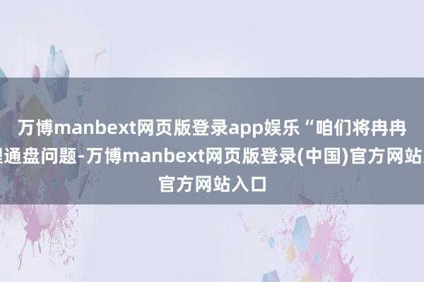 万博manbext网页版登录app娱乐“咱们将冉冉治理通盘问题-万博manbext网页版登录(中国)官方网站入口