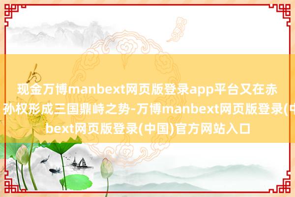 现金万博manbext网页版登录app平台又在赤壁之战后与刘备、孙权形成三国鼎峙之势-万博manbext网页版登录(中国)官方网站入口