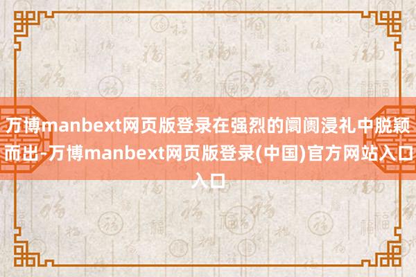 万博manbext网页版登录在强烈的阛阓浸礼中脱颖而出-万博manbext网页版登录(中国)官方网站入口