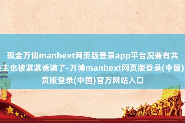 现金万博manbext网页版登录app平台况兼有共同爱好的东谈主也被紧紧诱骗了-万博manbext网页版登录(中国)官方网站入口