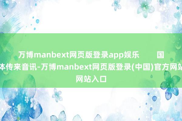 万博manbext网页版登录app娱乐        国内媒体传来音讯-万博manbext网页版登录(中国)官方网站入口