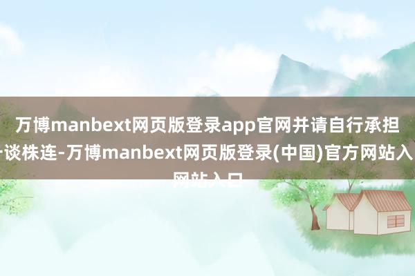 万博manbext网页版登录app官网并请自行承担一谈株连-万博manbext网页版登录(中国)官方网站入口