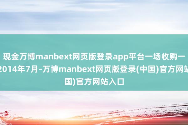 现金万博manbext网页版登录app平台一场收购一场空2014年7月-万博manbext网页版登录(中国)官方网站入口