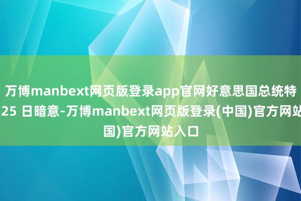 万博manbext网页版登录app官网好意思国总统特朗普 25 日暗意-万博manbext网页版登录(中国)官方网站入口